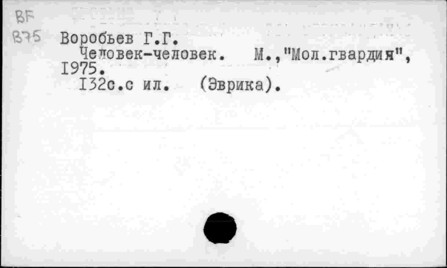 ﻿, ,, ......
Воробьев Г.Г.
Человек-человек. М.,"Мол.гвардия”, 1975.
132с.с ил. (Эврика).